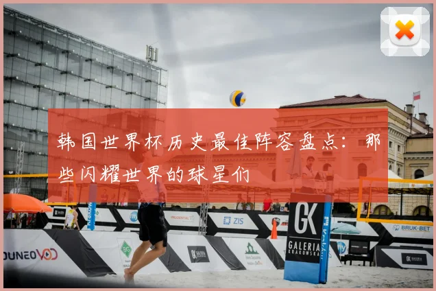 韩国世界杯历史最佳阵容盘点：那些闪耀世界的球星们