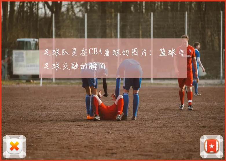 足球队员在CBA看球的图片:篮球与足球交融的瞬间