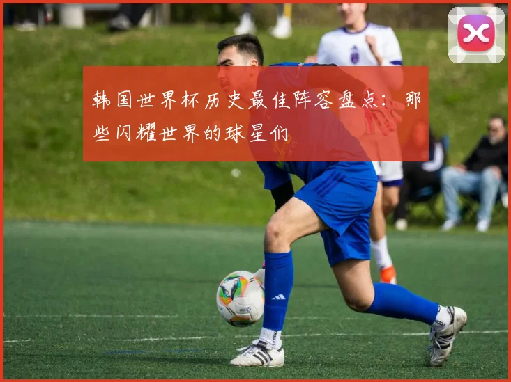 韩国世界杯历史最佳阵容盘点：那些闪耀世界的球星们
